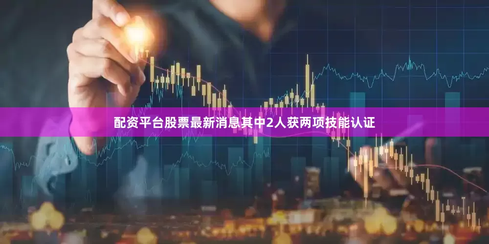 配资平台股票最新消息其中2人获两项技能认证