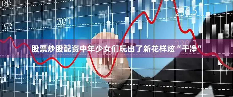 股票炒股配资中年少女们玩出了新花样炫“干净”
